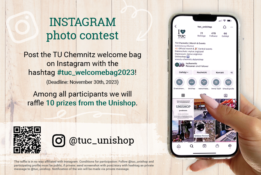 INSTAGRAM photo contest Post the TU Chemnitz welcome bag  on Instagram with the hashtag #tuc_welcomebag2023! (Deadline: November 30th, 2023) Among all participants we will raffle 10 prizes from the Unishop.